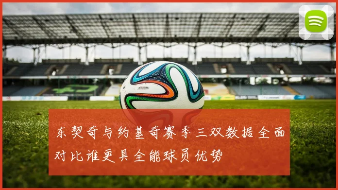 东契奇与约基奇赛季三双数据全面对比谁更具全能球员优势