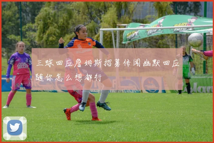 三球回应詹姆斯招募传闻幽默回应随你怎么想都行