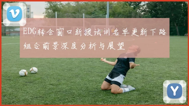 EDG转会窗口新援试训名单更新下路组合前景深度分析与展望