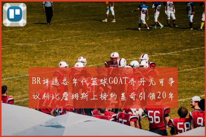 BR评选各年代篮球GOAT乔丹无可争议科比詹姆斯上榜约基奇引领20年代无库里